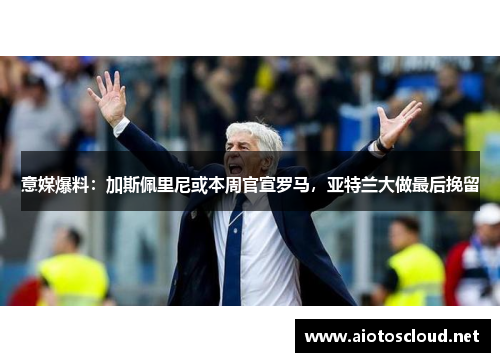 意媒爆料：加斯佩里尼或本周官宣罗马，亚特兰大做最后挽留