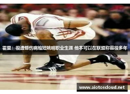 霍里：很遗憾伤病缩短姚明职业生涯 他本可以在联盟称霸很多年