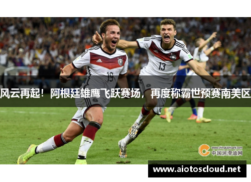 风云再起！阿根廷雄鹰飞跃赛场，再度称霸世预赛南美区