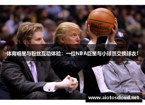 体育明星与粉丝互动体验：一位NBA巨星与小球员交换球衣！
