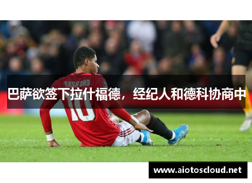 巴萨欲签下拉什福德，经纪人和德科协商中